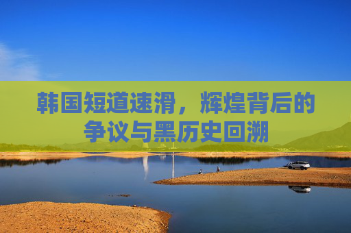 韩国短道速滑,辉煌背后的争议与黑历史回溯