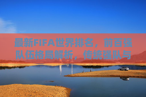 最新FIFA世界排名，前百强队伍格局解析，传统强队与新兴力量谁主沉浮？最新FIFA世界排名前百强格局解析，传统强队与新兴力量谁主沉浮？