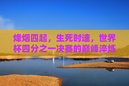 烽烟四起,生死时速,世界杯四分之一决赛的巅峰淬炼,世界杯四分之一决赛,烽烟四起,生死时速巅峰淬炼