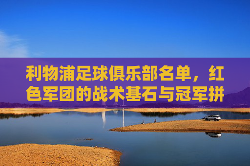 利物浦足球俱乐部名单，红色军团的战术基石与冠军拼图，利物浦红色军团，战术基石与冠军拼图