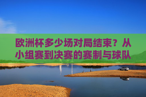 欧洲杯多少场对局结束？从小组赛到决赛的赛制与球队征程解析，欧洲杯赛事场次全解析，从小组赛到决赛的赛制与球队征程
