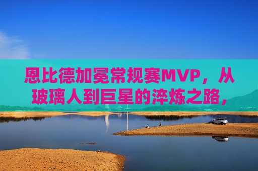 恩比德加冕常规赛MVP，从玻璃人到巨星的淬炼之路，恩比德MVP，从玻璃人到巨星的淬炼之路