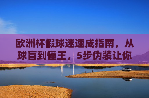 欧洲杯假球迷速成指南，从球盲到懂王，5步伪装让你融入狂欢！🏴‍☠️欧洲杯假球迷5步速成，从球盲到懂王，伪装融入狂欢！