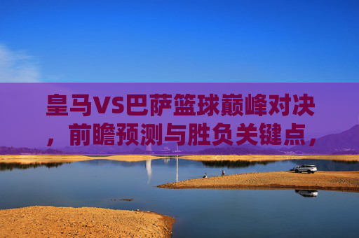 皇马VS巴萨篮球巅峰对决,前瞻预测与胜负关键点,皇马VS巴萨巅峰篮球对决前瞻,胜负关键点解析