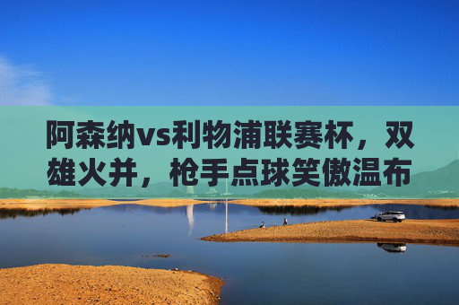 阿森纳vs利物浦联赛杯，双雄火并，枪手点球笑傲温布利，联赛杯双雄火并，阿森纳点球笑傲温布利