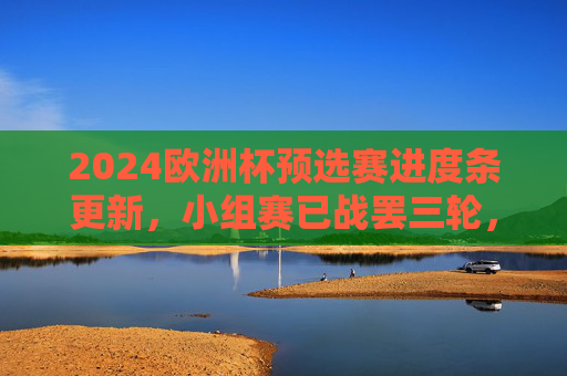 2024欧洲杯预选赛进度条更新，小组赛已战罢三轮，强队稳扎稳打，黑马崭露头角，2024欧洲杯预选赛小组赛三轮战罢，强队稳扎稳打，黑马崭露头角