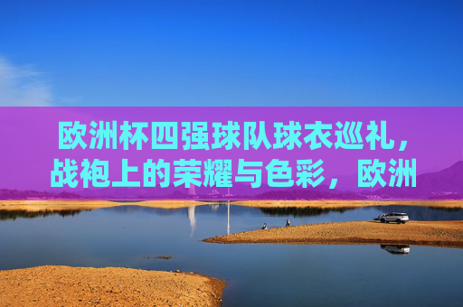 欧洲杯四强球队球衣巡礼，战袍上的荣耀与色彩，欧洲杯四强战袍巡礼，荣耀与色彩