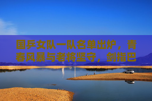国乒女队一队名单出炉,青春风暴与老将坚守,剑指巴黎新周期,国乒女队一队名单出炉,青春风暴与老将坚守,剑指巴黎新周期