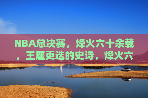 NBA总决赛，烽火六十余载，王座更迭的史诗，烽火六十载，NBA总决赛王座更迭史诗