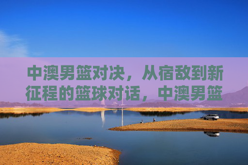 中澳男篮对决,从宿敌到新征程的篮球对话,中澳男篮,从宿敌到新征程的对话