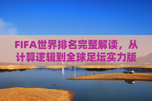 FIFA世界排名完整解读，从计算逻辑到全球足坛实力版图，FIFA世界排名全解析，从计算逻辑到全球足坛实力版图