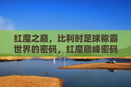 红魔之巅,比利时足球称霸世界的密码,红魔巅峰密码,比利时足球称霸之道