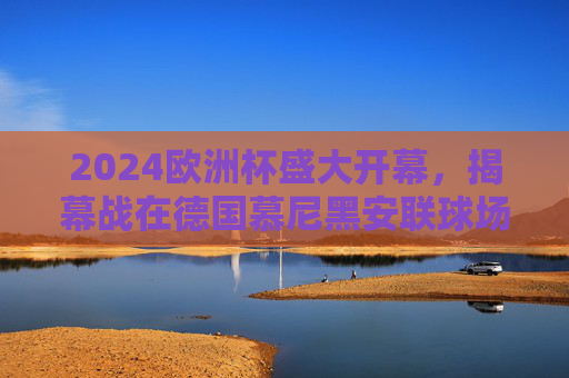 2024欧洲杯盛大开幕，揭幕战在德国慕尼黑安联球场点燃战火，2024欧洲杯揭幕战 慕尼黑安联球场点燃战火