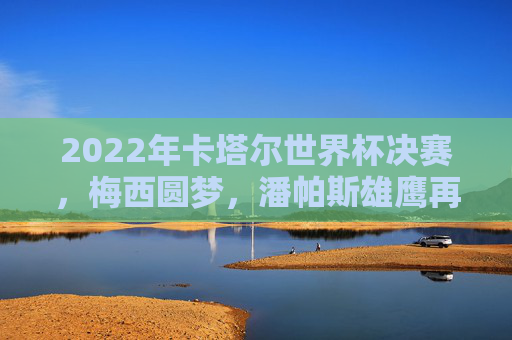 2022年卡塔尔世界杯决赛,梅西圆梦,潘帕斯雄鹰再登巅峰,梅西圆梦!潘帕斯雄鹰再登世界杯巅峰
