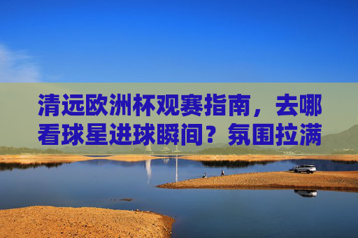 清远欧洲杯观赛指南，去哪看球星进球瞬间？氛围拉满！清远欧洲杯观赛指南，看球星进球，氛围拉满！