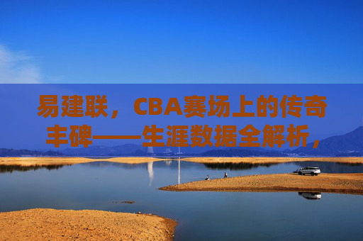 易建联,CBA赛场上的传奇丰碑——生涯数据全解析,易建联,CBA传奇丰碑——生涯数据全解析