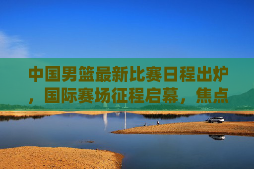 中国男篮最新比赛日程出炉，国际赛场征程启幕，焦点战役引球迷期待，中国男篮最新国际赛程出炉 征程启幕引期待