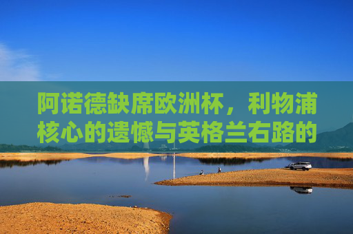 阿诺德缺席欧洲杯,利物浦核心的遗憾与英格兰右路的战术取舍,阿诺德缺席欧洲杯,利物浦核心的遗憾与英格兰右路战术取舍