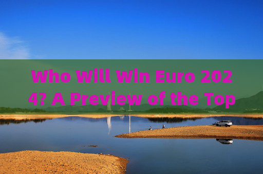 Who Will Win Euro 2024? A Preview of the Top Contenders，2024欧洲杯夺冠热门预览