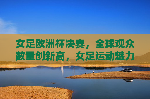 女足欧洲杯决赛，全球观众数量创新高，女足运动魅力引关注，女足欧洲杯决赛全球观众创新高 运动魅力引全球关注