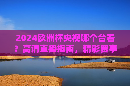 2024欧洲杯央视哪个台看？高清直播指南，精彩赛事不错过！2024欧洲杯央视高清直播指南，观看频道与赛事不错过