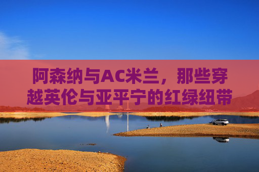 阿森纳与AC米兰,那些穿越英伦与亚平宁的红绿纽带,阿森纳与AC米兰,穿越英伦亚平宁的红绿纽带