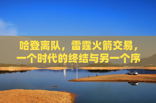 哈登离队,雷霆火箭交易,一个时代的终结与另一个序章,哈登离队,雷霆火箭交易,时代终结与序章