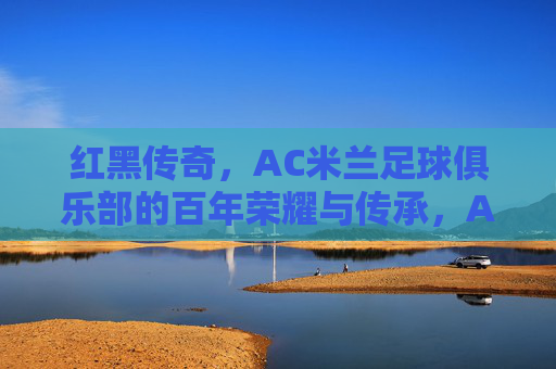 红黑传奇，AC米兰足球俱乐部的百年荣耀与传承，AC米兰红黑传奇，百年荣耀与传承