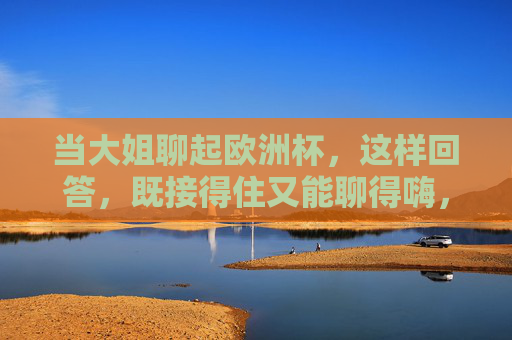 当大姐聊起欧洲杯，这样回答，既接得住又能聊得嗨，大姐聊欧洲杯，这样回答接得住又聊嗨！