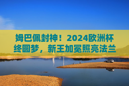 姆巴佩封神！2024欧洲杯终圆梦，新王加冕照亮法兰西，姆巴佩2024欧洲杯封神，新王加冕照亮法兰西