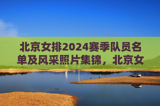 北京女排2024赛季队员名单及风采照片集锦,北京女排2024赛季队员名单及风采照片集锦