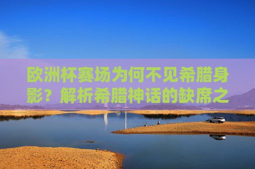 欧洲杯赛场为何不见希腊身影？解析希腊神话的缺席之谜，欧洲杯赛场为何不见希腊身影？缺席之谜解析