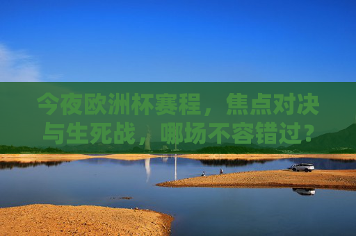 今夜欧洲杯赛程，焦点对决与生死战，哪场不容错过？今夜欧洲杯焦点生死战，哪场不容错过？