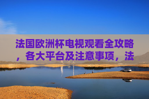 法国欧洲杯电视观看全攻略，各大平台及注意事项，法国欧洲杯电视观看全攻略，各大平台及注意事项