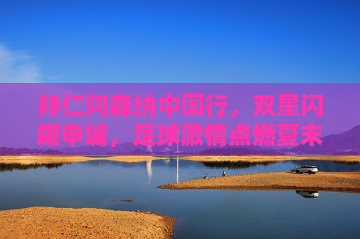 拜仁阿森纳中国行,双星闪耀申城,足球激情点燃夏末申城,拜仁阿森纳中国行,双星闪耀,激情点燃夏末申城