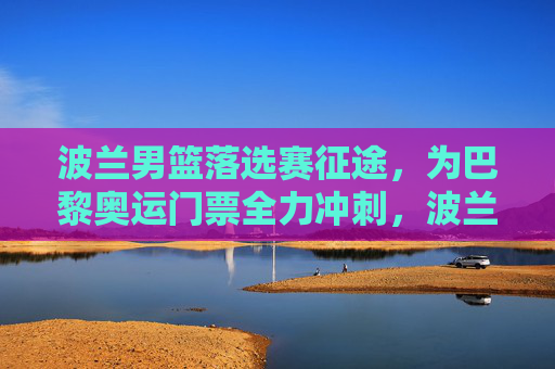 波兰男篮落选赛征途,为巴黎奥运门票全力冲刺,波兰男篮落选赛全力冲刺巴黎奥运门票