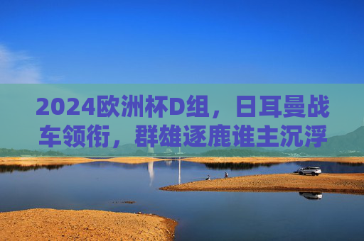 2024欧洲杯D组,日耳曼战车领衔,群雄逐鹿谁主沉浮?2024欧洲杯D组,日耳曼战车领衔,群雄逐鹿谁主沉浮