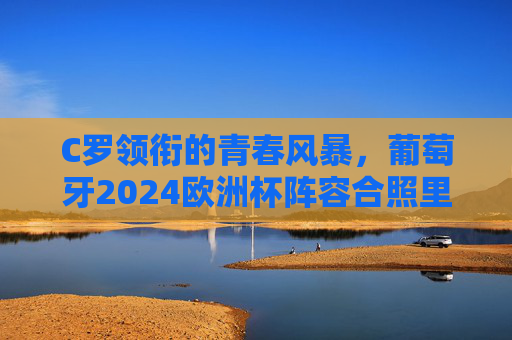 C罗领衔的青春风暴，葡萄牙2024欧洲杯阵容合照里的传承与野心，C罗领衔葡萄牙青春风暴，2024欧洲杯合照里的传承与野心