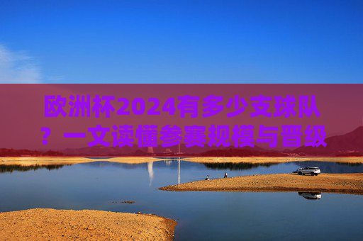 欧洲杯2024有多少支球队?一文读懂参赛规模与晋级规则,欧洲杯2024参赛球队数量与晋级规则,一文读懂