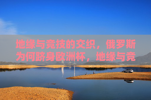地缘与竞技的交织，俄罗斯为何跻身欧洲杯，地缘与竞技交织，俄罗斯跻身欧洲杯的深层动因