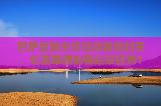 巴萨坐镇主场迎战塞维利亚,红蓝军团能否延续强势?深度解析胜负关键,巴萨主场迎战塞维利亚,延续强势的关键一战