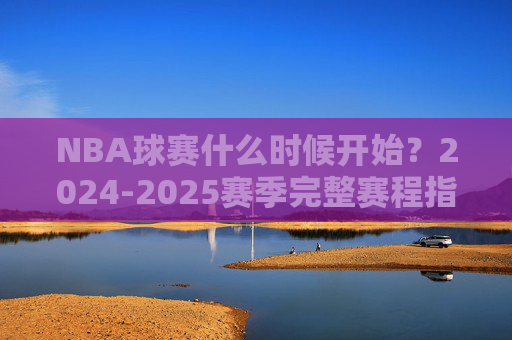 NBA球赛什么时候开始?2024-2025赛季完整赛程指南,2024-2025赛季NBA赛程指南,开赛时间与完整赛程安排