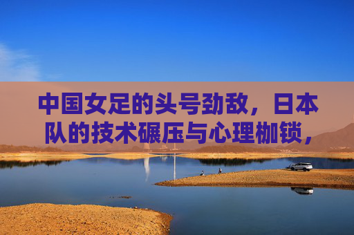 中国女足的头号劲敌,日本队的技术碾压与心理枷锁,中国女足头号劲敌日本队,技术碾压与心理枷锁