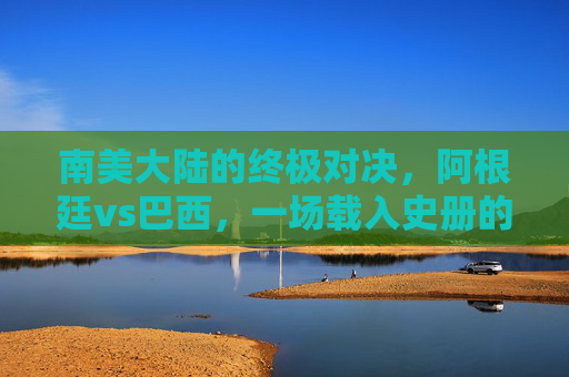 南美大陆的终极对决，阿根廷vs巴西，一场载入史册的美洲杯决赛，阿根廷vs巴西，南美大陆终极对决，载入史册的美洲杯决赛
