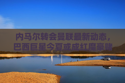 内马尔转会曼联最新动态,巴西巨星今夏或成红魔豪赌目标?内马尔转会曼联最新动态,巴西巨星今夏或成红魔豪赌目标