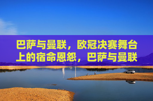 巴萨与曼联，欧冠决赛舞台上的宿命恩怨，巴萨与曼联，欧冠决赛的宿命恩怨