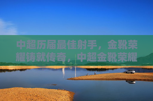 中超历届最佳射手，金靴荣耀铸就传奇，中超金靴荣耀，历届射手铸就传奇