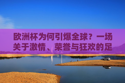 欧洲杯为何引爆全球？一场关于激情、荣誉与狂欢的足球盛宴，欧洲杯引爆全球，激情、荣誉与狂欢的足球盛宴