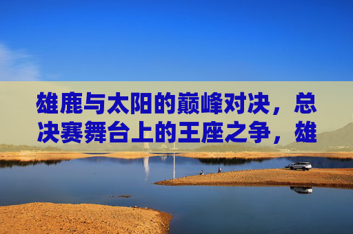 雄鹿与太阳的巅峰对决，总决赛舞台上的王座之争，雄鹿太阳巅峰对决，总决赛王座之争