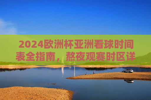 2024欧洲杯亚洲看球时间表全指南，熬夜观赛时区详解与观赛攻略，2024欧洲杯亚洲观赛全指南，时间表、时区与熬夜攻略